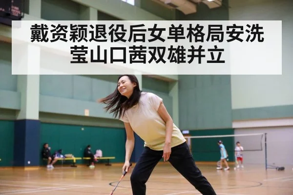 戴资颖退役后女单格局安洗莹山口茜双雄并立