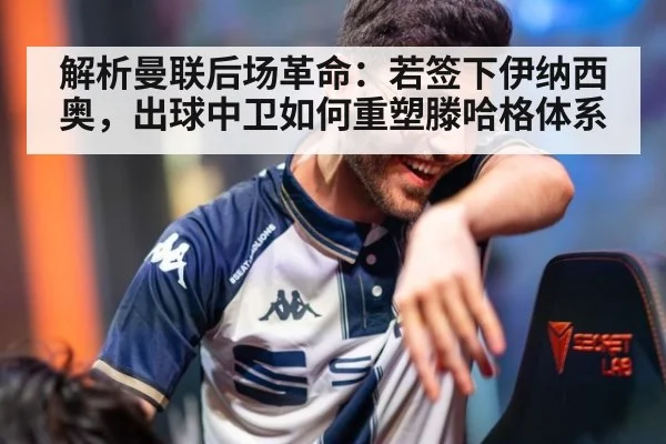 解析曼联后场革命：若签下伊纳西奥，出球中卫如何重塑滕哈格体系